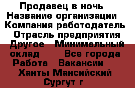 Продавец в ночь › Название организации ­ Компания-работодатель › Отрасль предприятия ­ Другое › Минимальный оклад ­ 1 - Все города Работа » Вакансии   . Ханты-Мансийский,Сургут г.